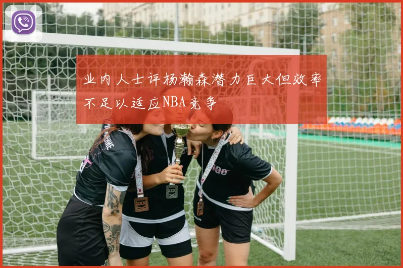 业内人士评杨瀚森潜力巨大但效率不足以适应NBA竞争
