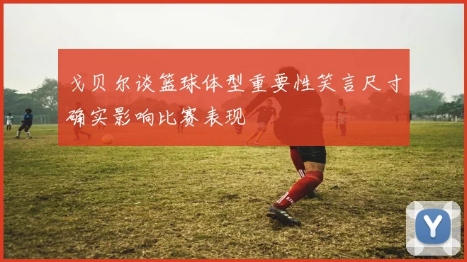 戈贝尔谈篮球体型重要性笑言尺寸确实影响比赛表现