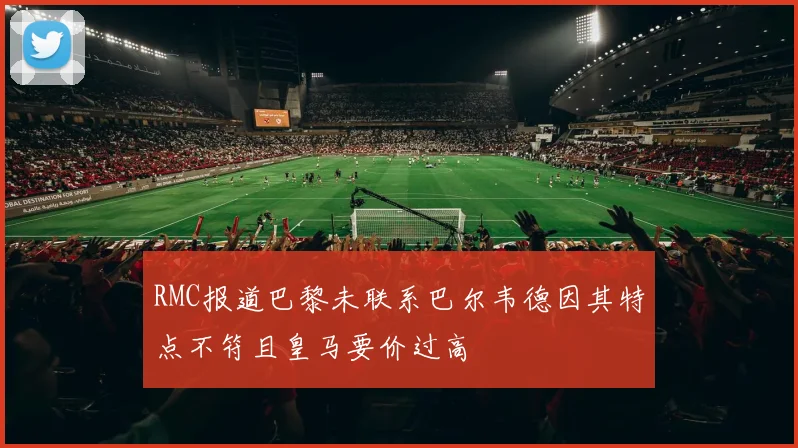 RMC报道巴黎未联系巴尔韦德因其特点不符且皇马要价过高