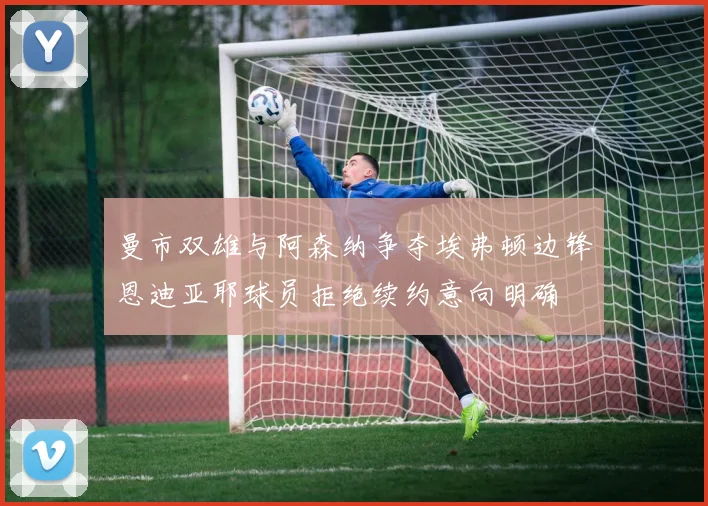 曼市双雄与阿森纳争夺埃弗顿边锋恩迪亚耶球员拒绝续约意向明确