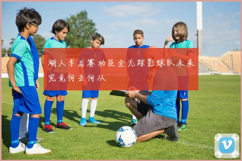 湖人季后赛功臣全无踪影球队未来究竟何去何从