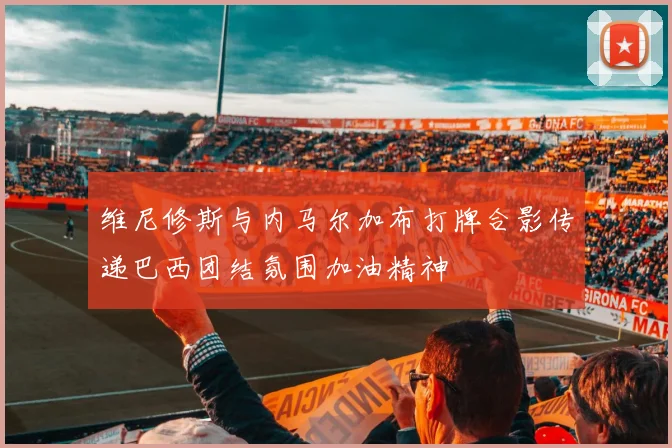 维尼修斯与内马尔加布打牌合影传递巴西团结氛围加油精神