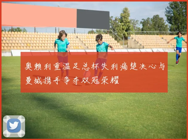 奥赖利重温足总杯失利痛楚决心与曼城携手争夺双冠荣耀