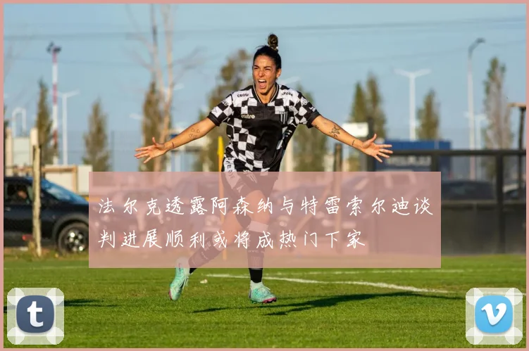 法尔克透露阿森纳与特雷索尔迪谈判进展顺利或将成热门下家