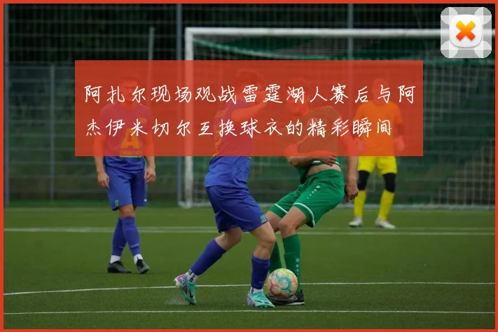 阿扎尔现场观战雷霆湖人赛后与阿杰伊米切尔互换球衣的精彩瞬间