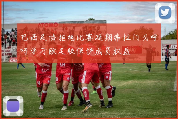 巴西足协拒绝比赛延期弗拉门戈呼吁学习欧足联保护成员权益