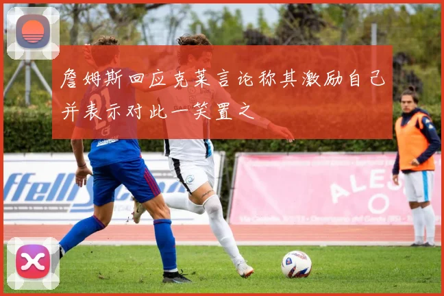 詹姆斯回应克莱言论称其激励自己并表示对此一笑置之