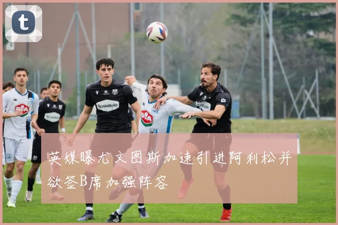 英媒曝尤文图斯加速引进阿利松并欲签B席加强阵容