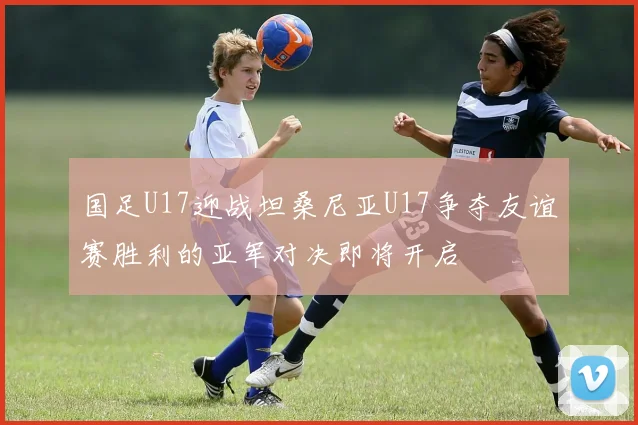 国足U17迎战坦桑尼亚U17争夺友谊赛胜利的亚军对决即将开启