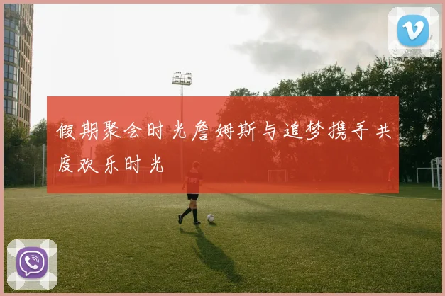 假期聚会时光詹姆斯与追梦携手共度欢乐时光