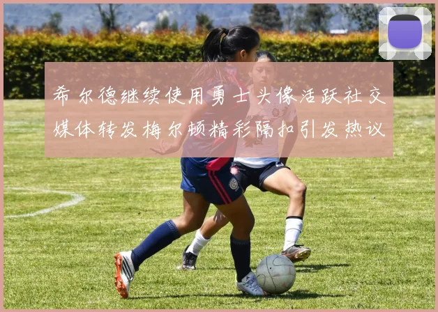 希尔德继续使用勇士头像活跃社交媒体转发梅尔顿精彩隔扣引发热议