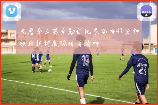 老詹季后赛全勤创纪录场均41分钟铁血拼搏展现传奇精神