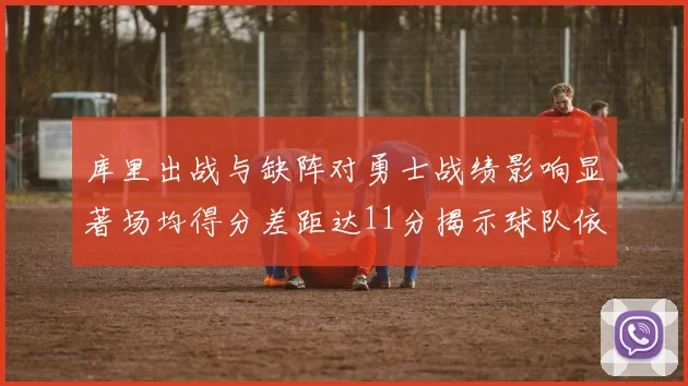 库里出战与缺阵对勇士战绩影响显著场均得分差距达11分揭示球队依赖性