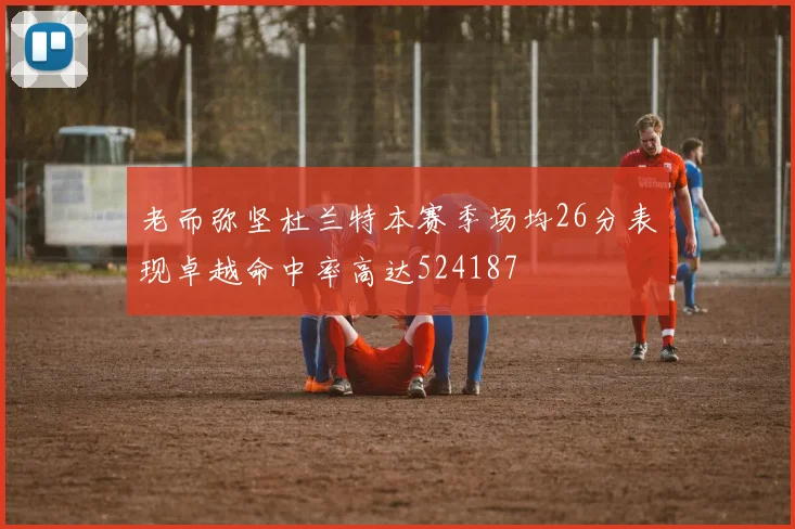 老而弥坚杜兰特本赛季场均26分表现卓越命中率高达524187
