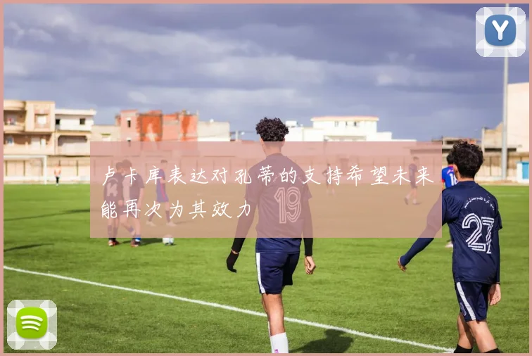 卢卡库表达对孔蒂的支持希望未来能再次为其效力