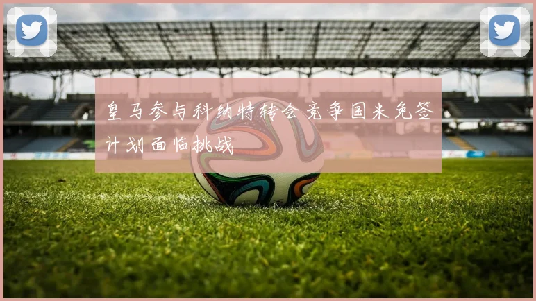 皇马参与科纳特转会竞争国米免签计划面临挑战