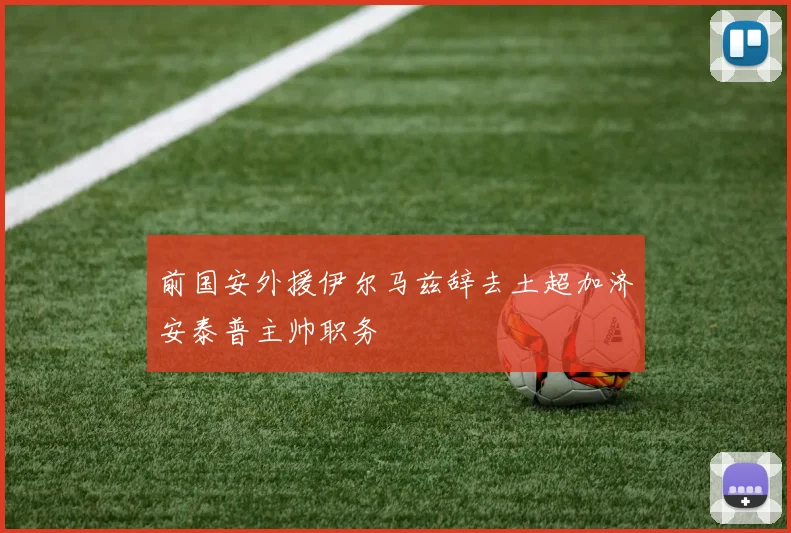 前国安外援伊尔马兹辞去土超加济安泰普主帅职务