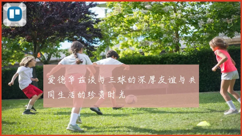 爱德华兹谈与三球的深厚友谊与共同生活的珍贵时光