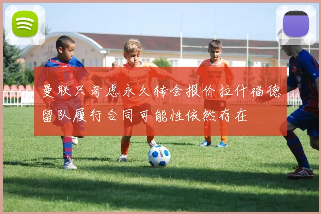曼联只考虑永久转会报价拉什福德留队履行合同可能性依然存在