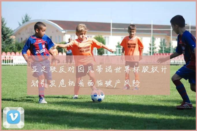亚足联反对因凡蒂诺世界杯股权计划引发危机或面临破产风险